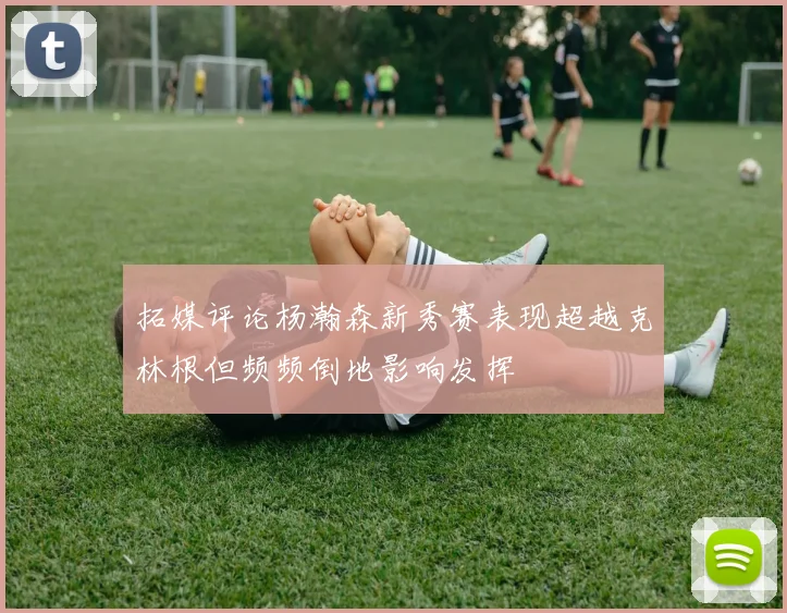 拓媒评论杨瀚森新秀赛表现超越克林根但频频倒地影响发挥