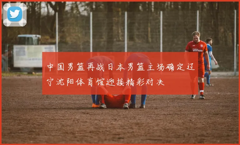 中国男篮再战日本男篮主场确定辽宁沈阳体育馆迎接精彩对决