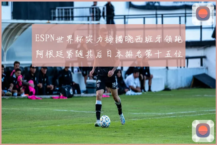 ESPN世界杯实力榜揭晓西班牙领跑阿根廷紧随其后日本排名第十五位