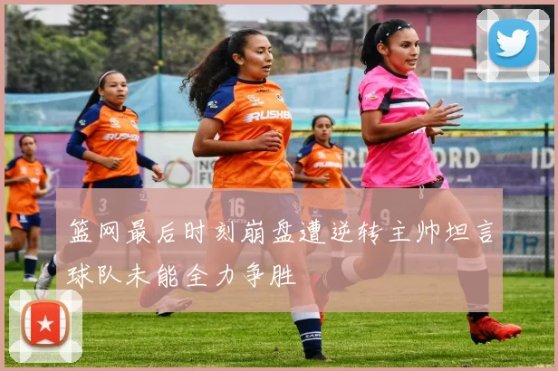 篮网最后时刻崩盘遭逆转主帅坦言球队未能全力争胜