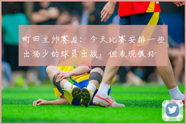 町田主帅赛后：今天比赛安排一些出场少的球员出战，但表现很好