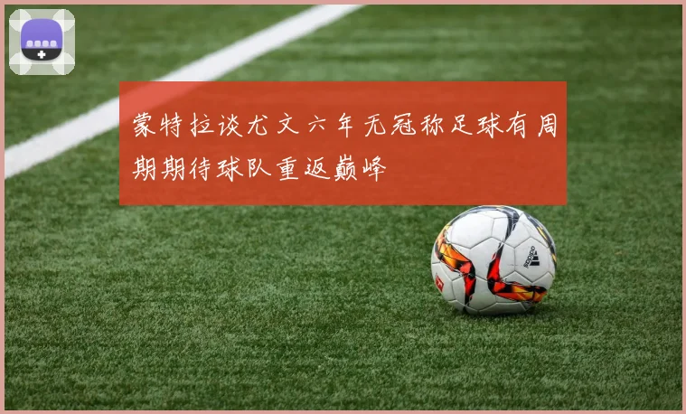蒙特拉谈尤文六年无冠称足球有周期期待球队重返巅峰