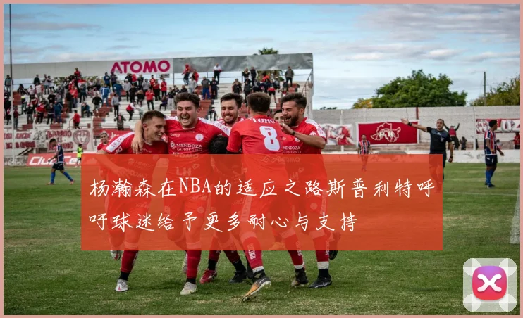 杨瀚森在NBA的适应之路斯普利特呼吁球迷给予更多耐心与支持